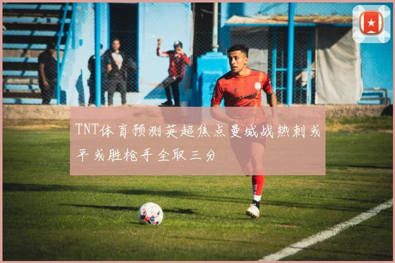 TNT体育预测英超焦点曼城战热刺或平或胜枪手全取三分